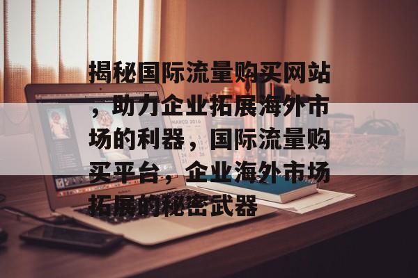 揭秘国际流量购买网站，助力企业拓展海外市场的利器，国际流量购买平台，企业海外市场拓展的秘密武器