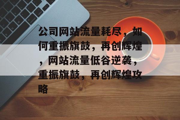 公司网站流量耗尽，如何重振旗鼓，再创辉煌，网站流量低谷逆袭，重振旗鼓，再创辉煌攻略