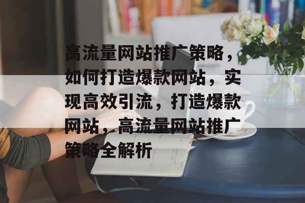 高流量网站推广策略，如何打造爆款网站，实现高效引流，打造爆款网站，高流量网站推广策略全解析