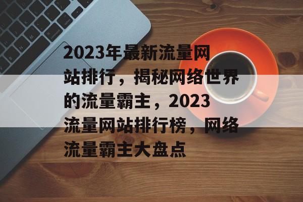 2023年最新流量网站排行，揭秘网络世界的流量霸主，2023流量网站排行榜，网络流量霸主大盘点