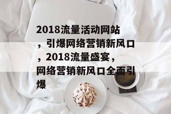 2018流量活动网站，引爆网络营销新风口，2018流量盛宴，网络营销新风口全面引爆