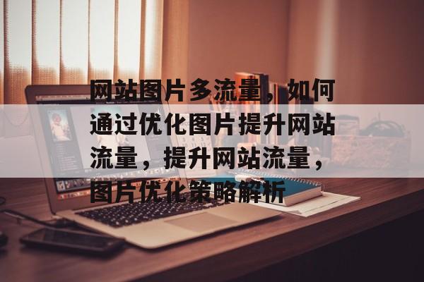 网站图片多流量，如何通过优化图片提升网站流量，提升网站流量，图片优化策略解析