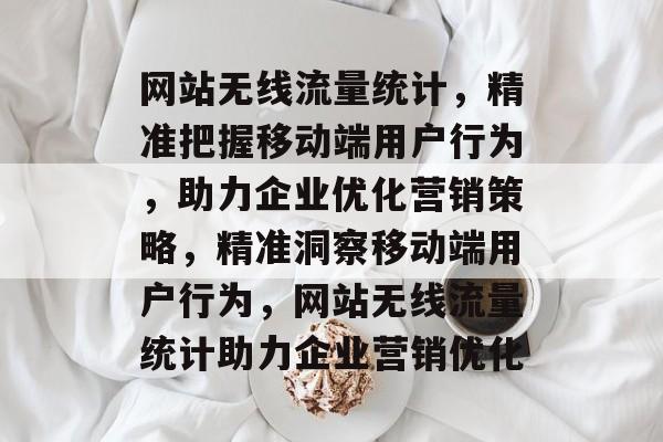 网站无线流量统计，精准把握移动端用户行为，助力企业优化营销策略，精准洞察移动端用户行为，网站无线流量统计助力企业营销优化