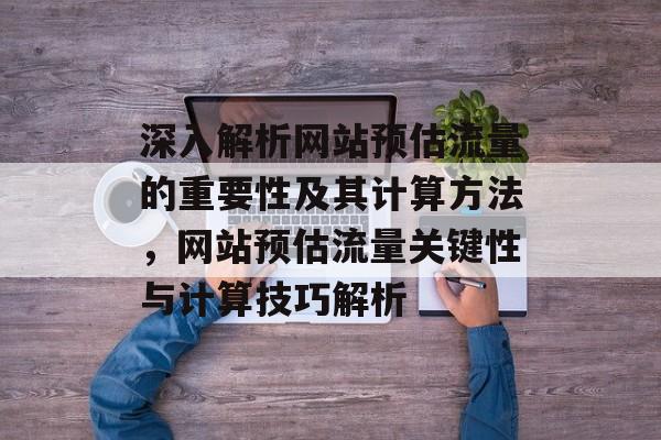深入解析网站预估流量的重要性及其计算方法，网站预估流量关键性与计算技巧解析