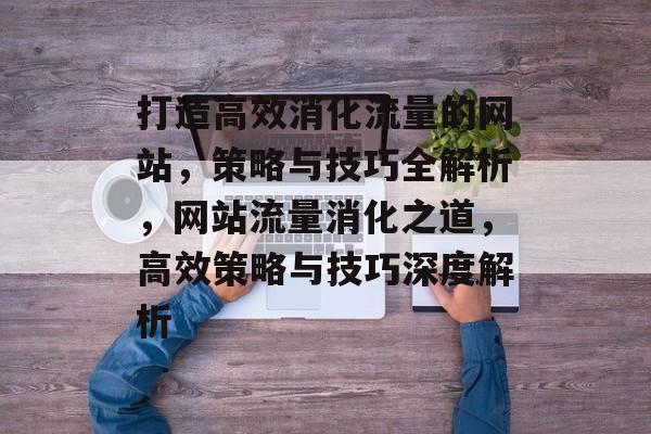 打造高效消化流量的网站，策略与技巧全解析，网站流量消化之道，高效策略与技巧深度解析