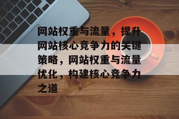 网站权重与流量，提升网站核心竞争力的关键策略，网站权重与流量优化，构建核心竞争力之道