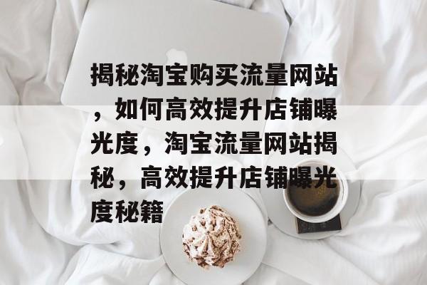揭秘淘宝购买流量网站，如何高效提升店铺曝光度，淘宝流量网站揭秘，高效提升店铺曝光度秘籍
