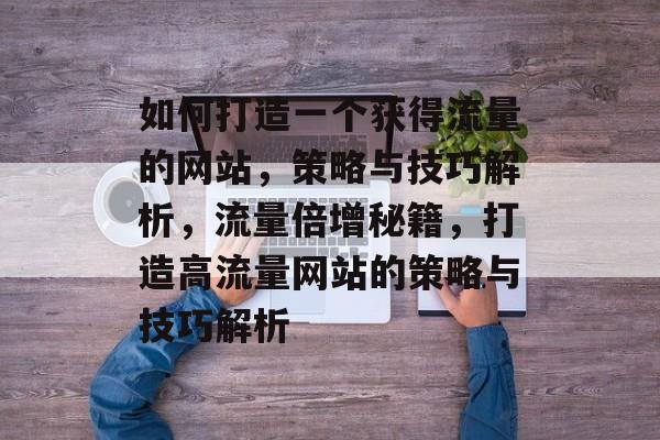 如何打造一个获得流量的网站，策略与技巧解析，流量倍增秘籍，打造高流量网站的策略与技巧解析