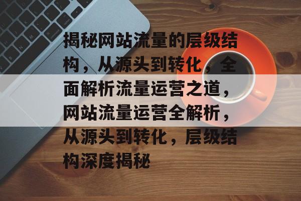 揭秘网站流量的层级结构，从源头到转化，全面解析流量运营之道，网站流量运营全解析，从源头到转化，层级结构深度揭秘