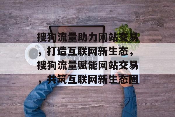 搜狗流量助力网站交易，打造互联网新生态，搜狗流量赋能网站交易，共筑互联网新生态圈