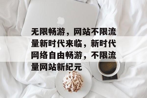 无限畅游，网站不限流量新时代来临，新时代网络自由畅游，不限流量网站新纪元