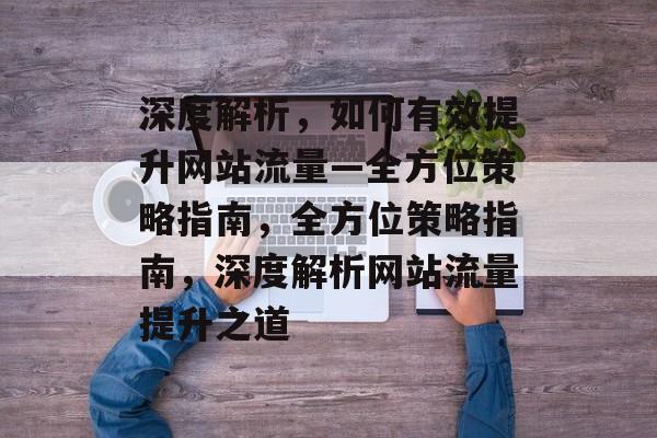 深度解析，如何有效提升网站流量—全方位策略指南，全方位策略指南，深度解析网站流量提升之道