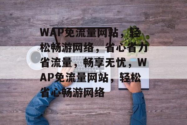 WAP免流量网站，轻松畅游网络，省心省力省流量，畅享无忧，WAP免流量网站，轻松省心畅游网络