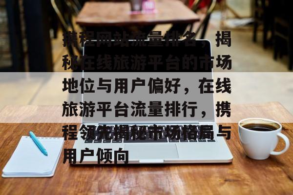 携程网站流量排名，揭秘在线旅游平台的市场地位与用户偏好，在线旅游平台流量排行，携程领先揭秘市场格局与用户倾向
