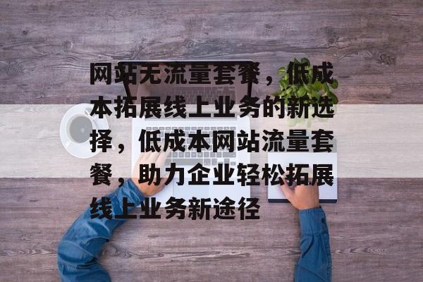 网站无流量套餐，低成本拓展线上业务的新选择，低成本网站流量套餐，助力企业轻松拓展线上业务新途径