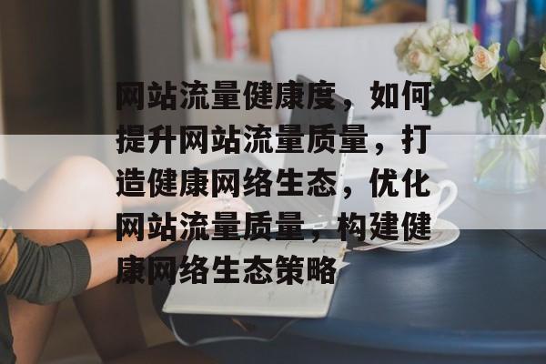 网站流量健康度，如何提升网站流量质量，打造健康网络生态，优化网站流量质量，构建健康网络生态策略