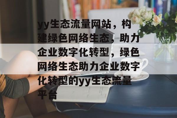 yy生态流量网站，构建绿色网络生态，助力企业数字化转型，绿色网络生态助力企业数字化转型的yy生态流量平台