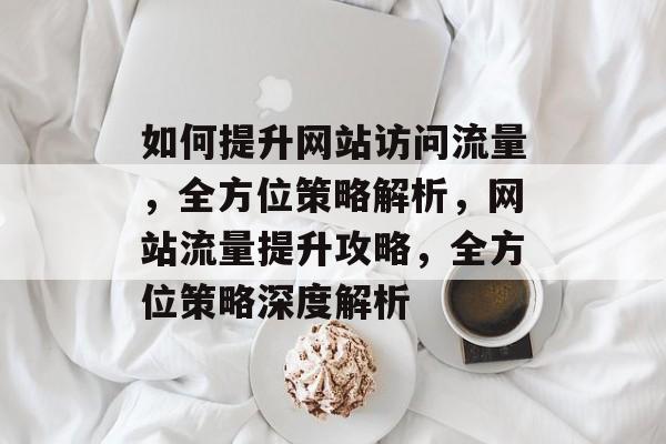 如何提升网站访问流量，全方位策略解析，网站流量提升攻略，全方位策略深度解析