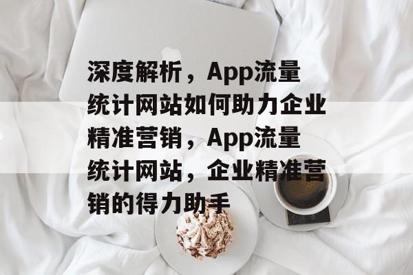 深度解析，App流量统计网站如何助力企业精准营销，App流量统计网站，企业精准营销的得力助手