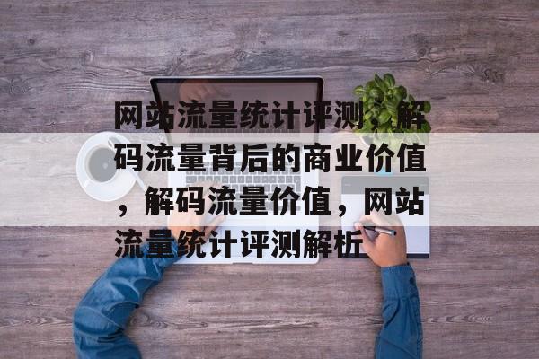网站流量统计评测，解码流量背后的商业价值，解码流量价值，网站流量统计评测解析
