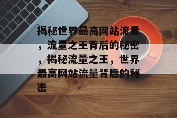 揭秘世界最高网站流量，流量之王背后的秘密，揭秘流量之王，世界最高网站流量背后的秘密