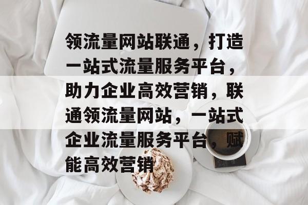 领流量网站联通，打造一站式流量服务平台，助力企业高效营销，联通领流量网站，一站式企业流量服务平台，赋能高效营销
