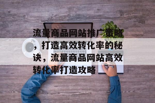 流量商品网站推广策略，打造高效转化率的秘诀，流量商品网站高效转化率打造攻略