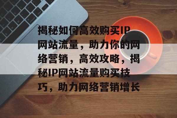 揭秘如何高效购买IP网站流量，助力你的网络营销，高效攻略，揭秘IP网站流量购买技巧，助力网络营销增长