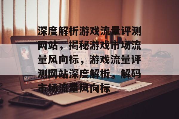 深度解析游戏流量评测网站，揭秘游戏市场流量风向标，游戏流量评测网站深度解析，解码市场流量风向标