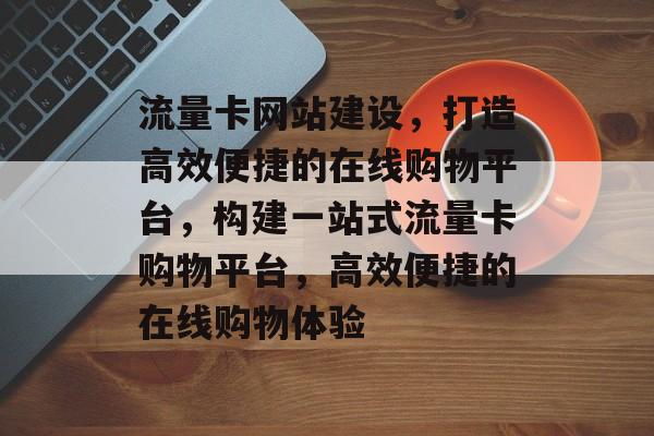 流量卡网站建设，打造高效便捷的在线购物平台，构建一站式流量卡购物平台，高效便捷的在线购物体验