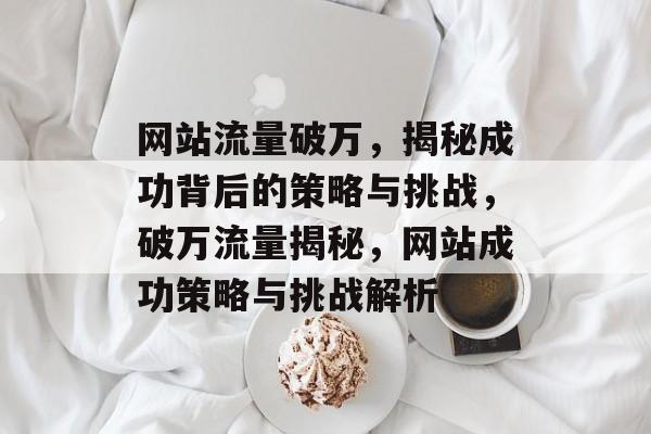 网站流量破万，揭秘成功背后的策略与挑战，破万流量揭秘，网站成功策略与挑战解析