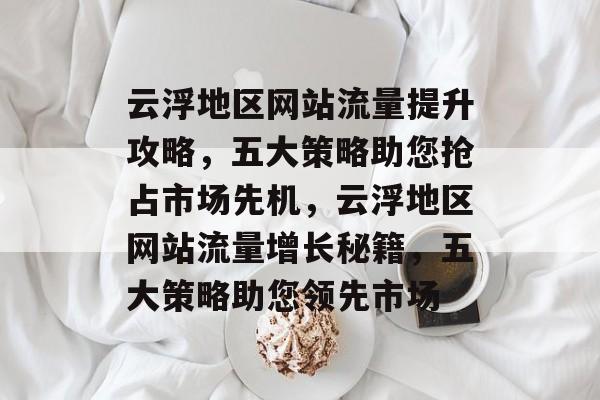 云浮地区网站流量提升攻略，五大策略助您抢占市场先机，云浮地区网站流量增长秘籍，五大策略助您领先市场