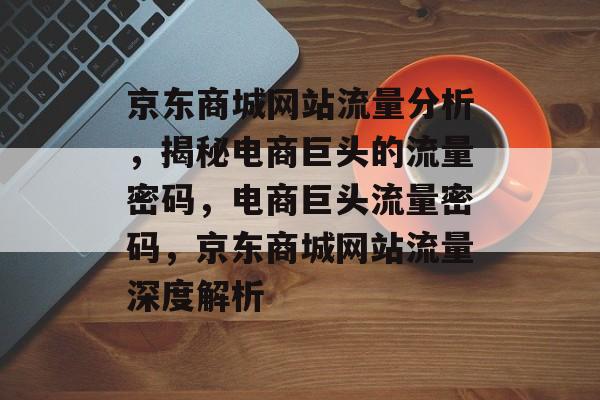 京东商城网站流量分析，揭秘电商巨头的流量密码，电商巨头流量密码，京东商城网站流量深度解析