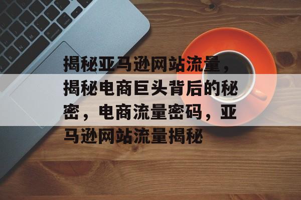 揭秘亚马逊网站流量，揭秘电商巨头背后的秘密，电商流量密码，亚马逊网站流量揭秘