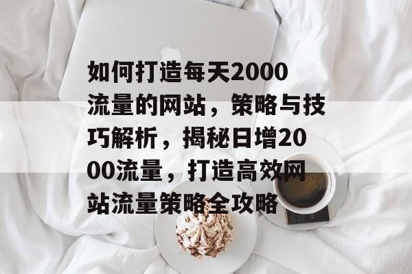 如何打造每天2000流量的网站，策略与技巧解析，揭秘日增2000流量，打造高效网站流量策略全攻略