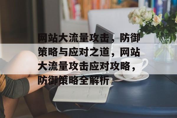 网站大流量攻击，防御策略与应对之道，网站大流量攻击应对攻略，防御策略全解析
