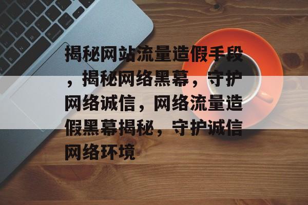 揭秘网站流量造假手段，揭秘网络黑幕，守护网络诚信，网络流量造假黑幕揭秘，守护诚信网络环境