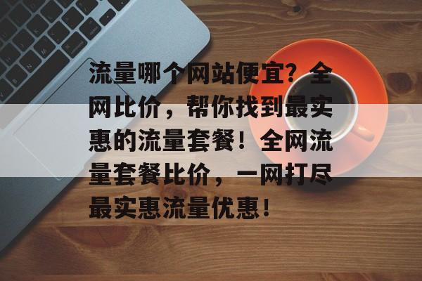 流量哪个网站便宜？全网比价，帮你找到最实惠的流量套餐！全网流量套餐比价，一网打尽最实惠流量优惠！