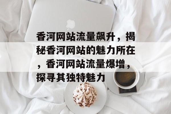 香河网站流量飙升，揭秘香河网站的魅力所在，香河网站流量爆增，探寻其独特魅力