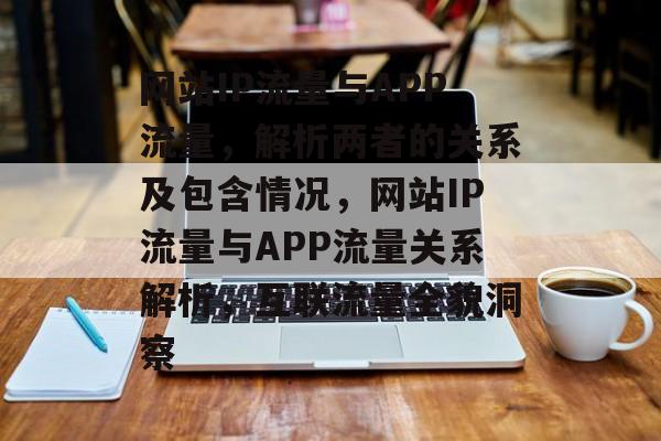 网站IP流量与APP流量，解析两者的关系及包含情况，网站IP流量与APP流量关系解析，互联流量全貌洞察