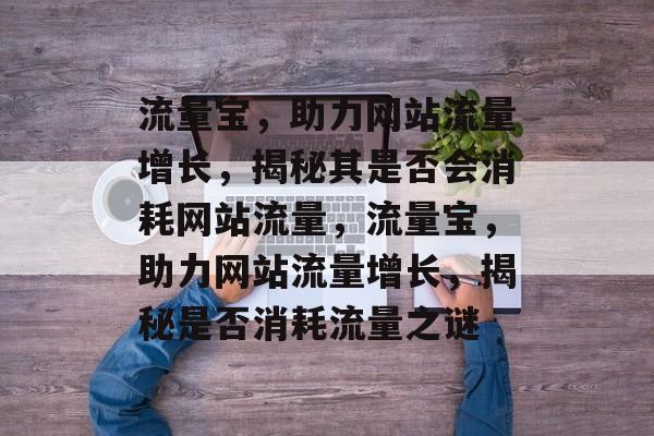 流量宝，助力网站流量增长，揭秘其是否会消耗网站流量，流量宝，助力网站流量增长，揭秘是否消耗流量之谜