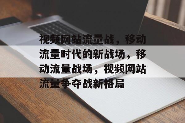 视频网站流量战，移动流量时代的新战场，移动流量战场，视频网站流量争夺战新格局