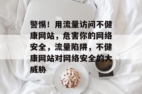 警惕！用流量访问不健康网站，危害你的网络安全，流量陷阱，不健康网站对网络安全的大威胁