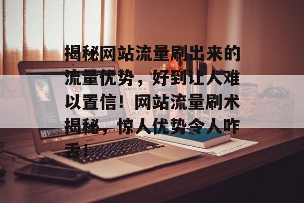 揭秘网站流量刷出来的流量优势，好到让人难以置信！网站流量刷术揭秘，惊人优势令人咋舌！