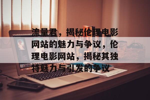 流量君，揭秘伦理电影网站的魅力与争议，伦理电影网站，揭秘其独特魅力与引发的争议