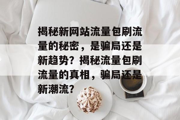 揭秘新网站流量包刷流量的秘密，是骗局还是新趋势？揭秘流量包刷流量的真相，骗局还是新潮流？