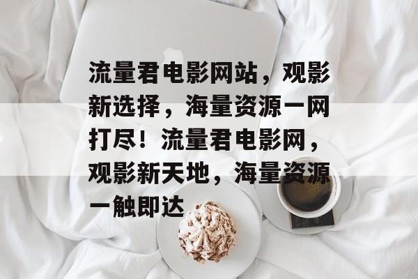 流量君电影网站，观影新选择，海量资源一网打尽！流量君电影网，观影新天地，海量资源一触即达