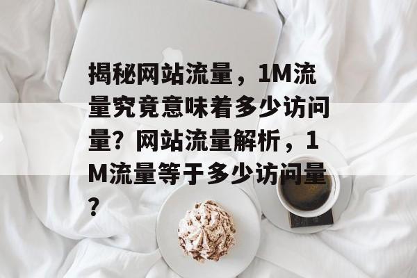 揭秘网站流量，1M流量究竟意味着多少访问量？网站流量解析，1M流量等于多少访问量？