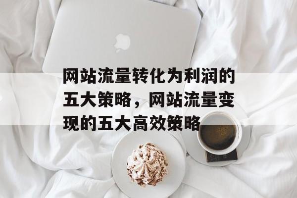 网站流量转化为利润的五大策略，网站流量变现的五大高效策略