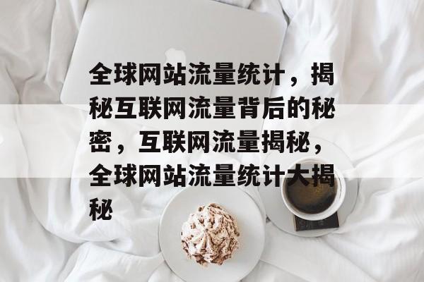 全球网站流量统计，揭秘互联网流量背后的秘密，互联网流量揭秘，全球网站流量统计大揭秘